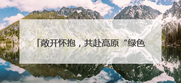 敞开怀抱，共赴高原“绿色之约” 本报记者 牛玉娇