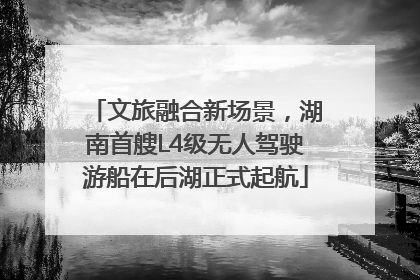 文旅融合新场景，湖南首艘L4级无人驾驶游船在后湖正式起航