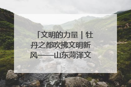 文明的力量｜牡丹之都吹拂文明新风——山东菏泽文明创建一线见闻