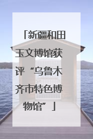 新疆和田玉文博馆获评“乌鲁木齐市特色博物馆”