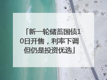 新一轮储蓄国债10日开售，利率下调但仍是投资优选