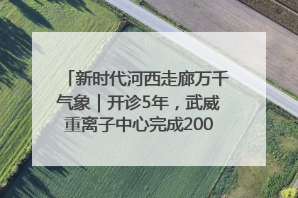 新时代河西走廊万千气象｜开诊5年，武威重离子中心完成2000余例患者治疗