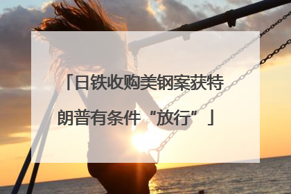 日铁收购美钢案获特朗普有条件“放行”
