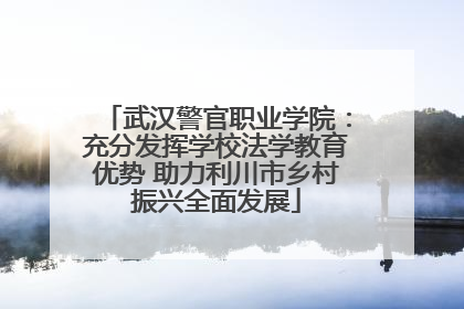 武汉警官职业学院：充分发挥学校法学教育优势 助力利川市乡村振兴全面发展