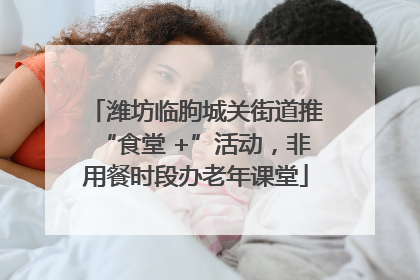 潍坊临朐城关街道推“食堂 +”活动，非用餐时段办老年课堂