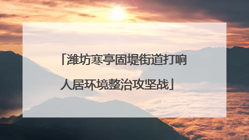 潍坊寒亭固堤街道打响人居环境整治攻坚战