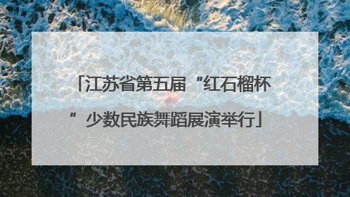 江苏省第五届“红石榴杯”少数民族舞蹈展演举行