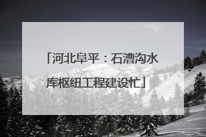 河北阜平：石漕沟水库枢纽工程建设忙