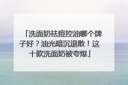 洗面奶祛痘控油哪个牌子好？油光暗沉退散！这十款洗面奶被夸爆