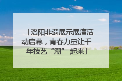 洛阳非遗展示展演活动启幕，青春力量让千年技艺“潮” 起来