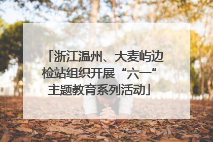 浙江温州、大麦屿边检站组织开展“六一”主题教育系列活动
