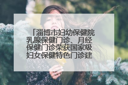 淄博市妇幼保健院乳腺保健门诊、月经保健门诊荣获国家级妇女保健特色门诊建设单位荣誉称号