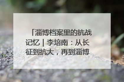 淄博档案里的抗战记忆｜李培南：从长征到抗大，再到淄博的革命足迹