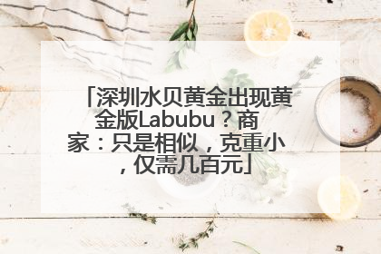 深圳水贝黄金出现黄金版Labubu？商家：只是相似，克重小，仅需几百元