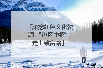 深挖红色文化资源 “边区中枢”走上致富路