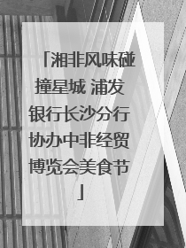 湘非风味碰撞星城 浦发银行长沙分行协办中非经贸博览会美食节