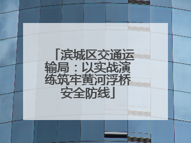 滨城区交通运输局：以实战演练筑牢黄河浮桥安全防线