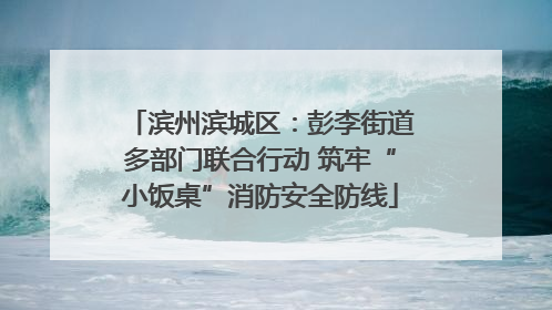 滨州滨城区：彭李街道多部门联合行动 筑牢“小饭桌”消防安全防线