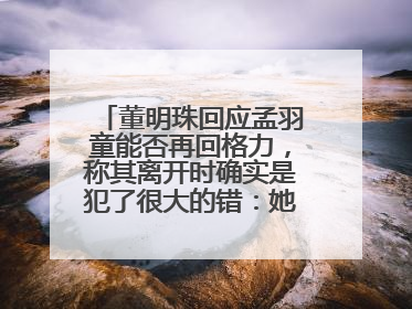 董明珠回应孟羽童能否再回格力，称其离开时确实是犯了很大的错：她对我来说是孩子