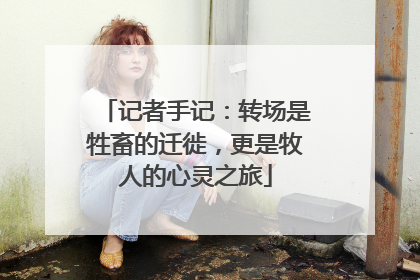 记者手记：转场是牲畜的迁徙，更是牧人的心灵之旅