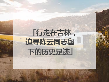 行走在吉林，追寻陈云同志留下的历史足迹
