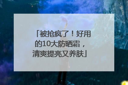 被抢疯了！好用的10大防晒霜，清爽提亮又养肤