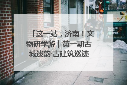 这一站，济南！文物研学游｜第一期古城遗韵·古建筑巡迹之旅圆满结束