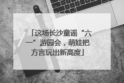 这场长沙童谣“六一”游园会，萌娃把方言玩出新高度