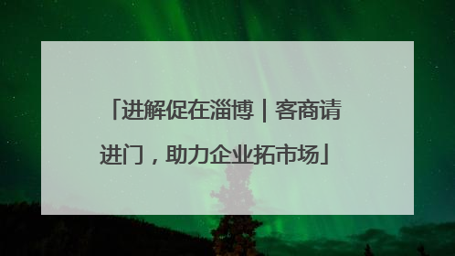 进解促在淄博｜客商请进门，助力企业拓市场