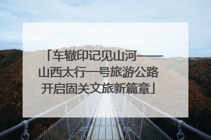 车辙印记见山河——山西太行一号旅游公路开启固关文旅新篇章