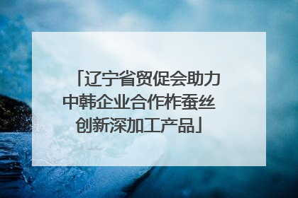 辽宁省贸促会助力中韩企业合作柞蚕丝创新深加工产品