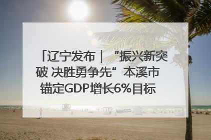 辽宁发布｜“振兴新突破 决胜勇争先”本溪市锚定GDP增长6%目标推进十项重点工作