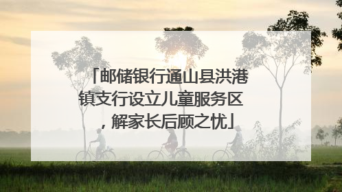 邮储银行通山县洪港镇支行设立儿童服务区，解家长后顾之忧