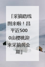 采摘路线图来啦！昌平近5000亩樱桃迎来采摘黄金期