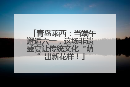 青岛莱西：当端午邂逅六一，这场非遗盛宴让传统文化“萌”出新花样！