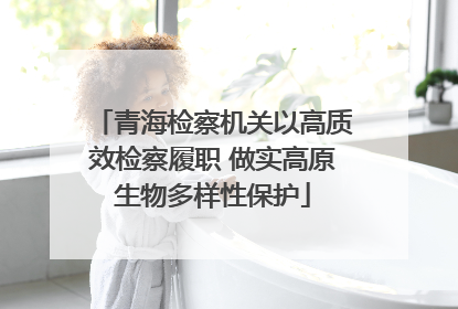 青海检察机关以高质效检察履职 做实高原生物多样性保护