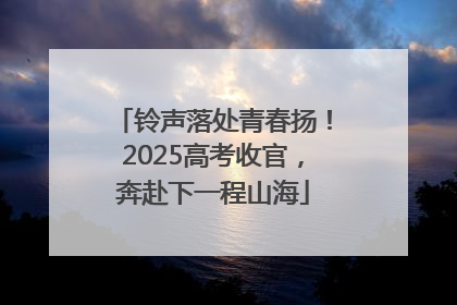 铃声落处青春扬！2025高考收官，奔赴下一程山海