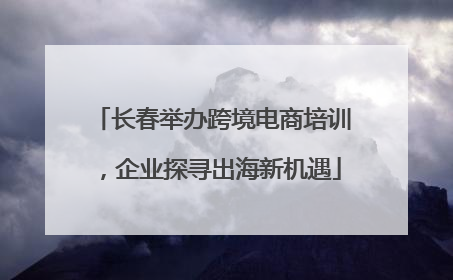 长春举办跨境电商培训，企业探寻出海新机遇