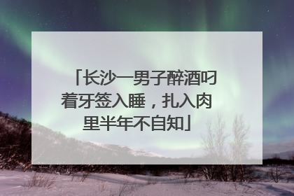 长沙一男子醉酒叼着牙签入睡，扎入肉里半年不自知