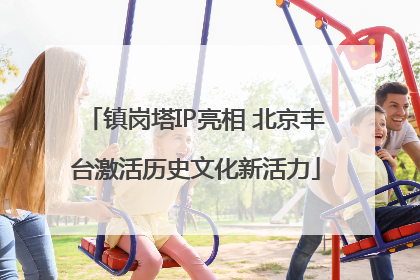 镇岗塔IP亮相 北京丰台激活历史文化新活力