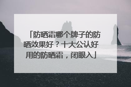 防晒霜哪个牌子的防晒效果好？十大公认好用的防晒霜，闭眼入