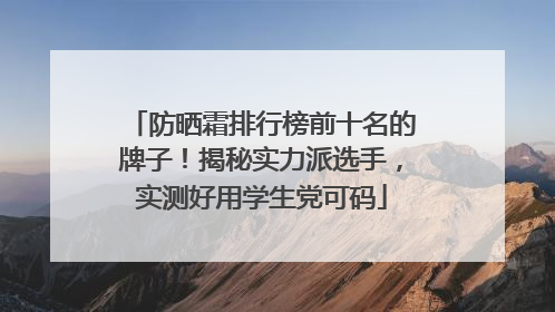 防晒霜排行榜前十名的牌子！揭秘实力派选手，实测好用学生党可码