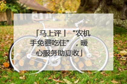 马上评丨“农机手免费吃住”，暖心服务助夏收
