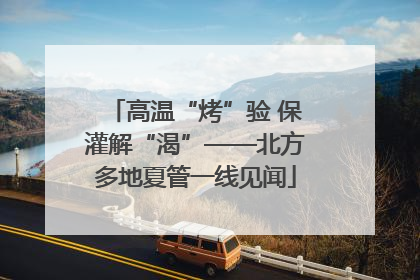 高温“烤”验 保灌解“渴”——北方多地夏管一线见闻