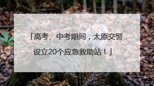 高考、中考期间，太原交警设立20个应急救助站！