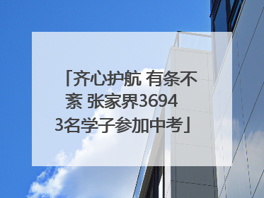 齐心护航 有条不紊 张家界36943名学子参加中考