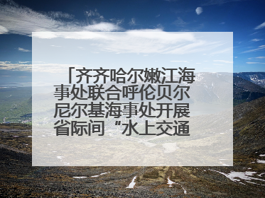 齐齐哈尔嫩江海事处联合呼伦贝尔尼尔基海事处开展省际间“水上交通安全知识进校园”活动