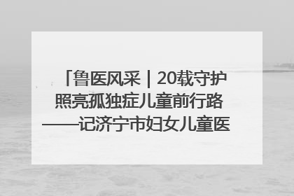 鲁医风采｜20载守护 照亮孤独症儿童前行路——记济宁市妇女儿童医院儿童康复中心主任、副主任技师赵淑珍
