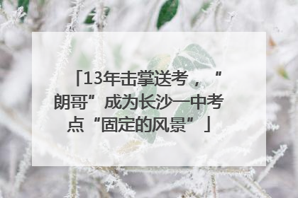 13年击掌送考，“朗哥”成为长沙一中考点“固定的风景”