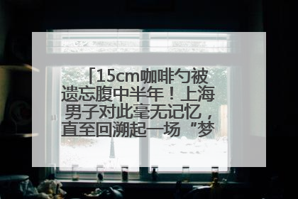 15cm咖啡勺被遗忘腹中半年！上海男子对此毫无记忆，直至回溯起一场“梦境”般的经历